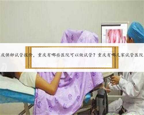 重庆供卵试管报价，重庆有哪些医院可以做试管？重庆有哪几家试管医院？